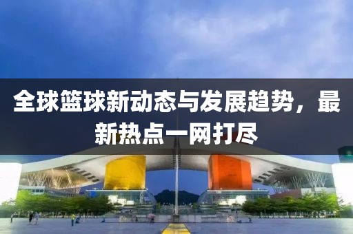 全球篮球新动态与发展趋势，最新热点一网打尽