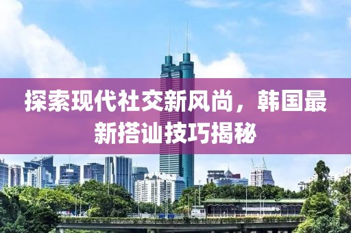 探索现代社交新风尚，韩国最新搭讪技巧揭秘
