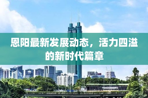 恩阳最新发展动态，活力四溢的新时代篇章