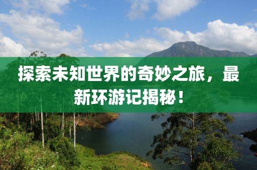 探索未知世界的奇妙之旅，最新环游记揭秘！