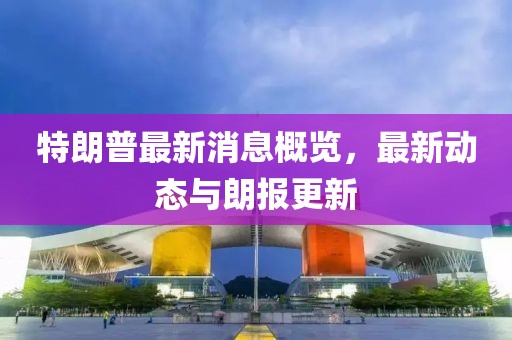 特朗普最新消息概览，最新动态与朗报更新