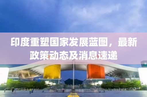 印度重塑国家发展蓝图，最新政策动态及消息速递
