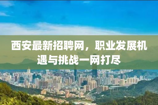 西安最新招聘网，职业发展机遇与挑战一网打尽