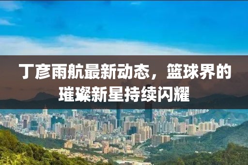 丁彦雨航最新动态，篮球界的璀璨新星持续闪耀