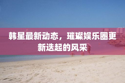 韩星最新动态，璀璨娱乐圈更新迭起的风采