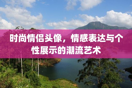 时尚情侣头像，情感表达与个性展示的潮流艺术