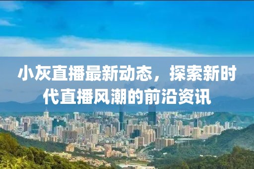 小灰直播最新动态，探索新时代直播风潮的前沿资讯