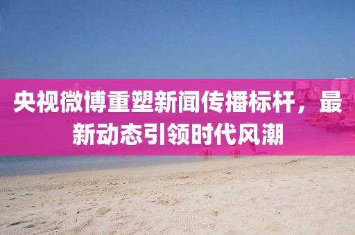 央视微博重塑新闻传播标杆，最新动态引领时代风潮