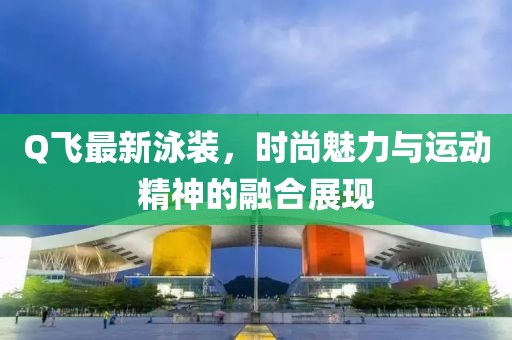 Q飞最新泳装，时尚魅力与运动精神的融合展现