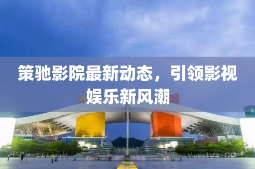 策驰影院最新动态，引领影视娱乐新风潮