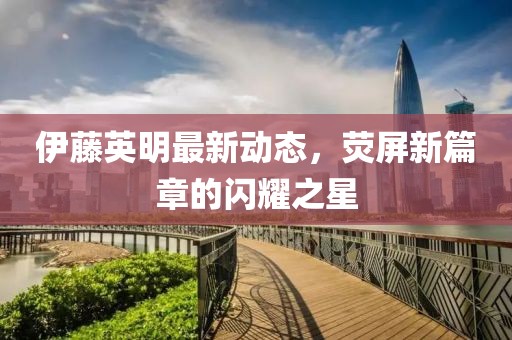 伊藤英明最新动态，荧屏新篇章的闪耀之星