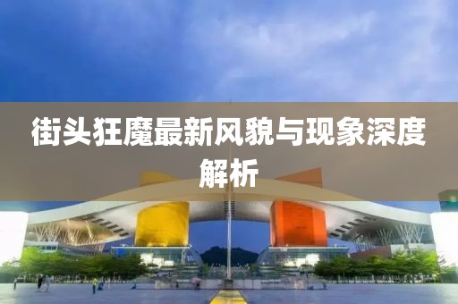 街头狂魔最新风貌与现象深度解析