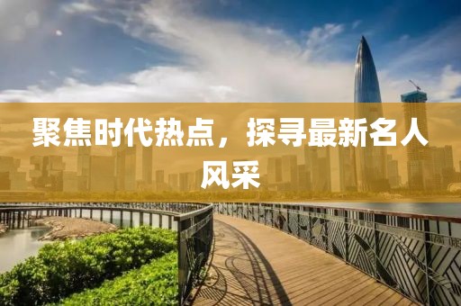 聚焦时代热点，探寻最新名人风采