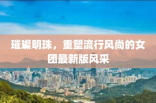 璀璨明珠，重塑流行风尚的女团最新版风采