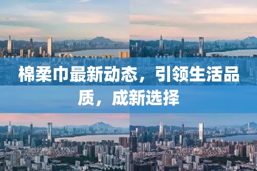 棉柔巾最新动态，引领生活品质，成新选择