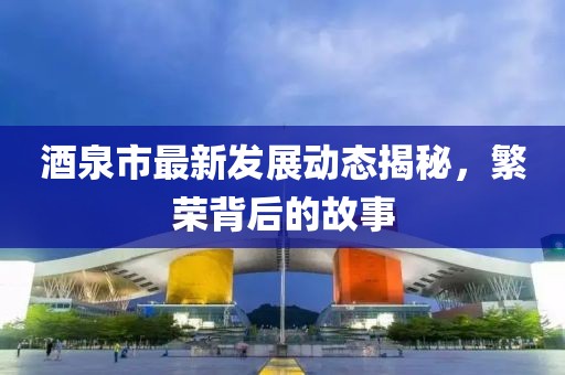 酒泉市最新发展动态揭秘，繁荣背后的故事