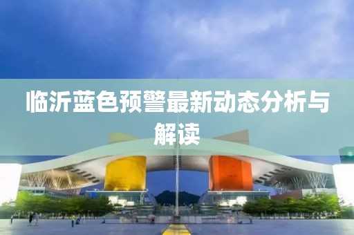 临沂蓝色预警最新动态分析与解读