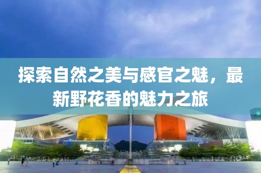 探索自然之美与感官之魅，最新野花香的魅力之旅