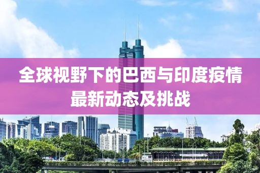 全球视野下的巴西与印度疫情最新动态及挑战