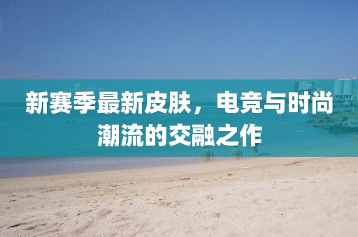 新赛季最新皮肤，电竞与时尚潮流的交融之作