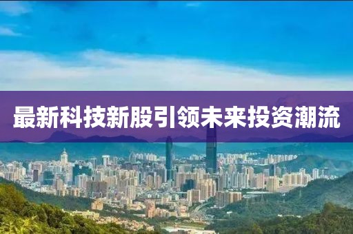 最新科技新股引领未来投资潮流