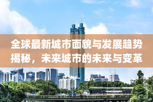 全球最新城市面貌与发展趋势揭秘，未来城市的未来与变革