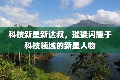 科技新星新达叔，璀璨闪耀于科技领域的新星人物