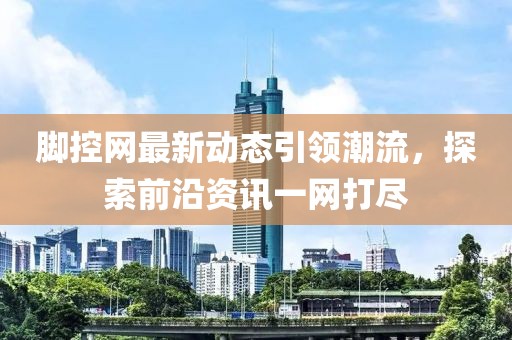脚控网最新动态引领潮流，探索前沿资讯一网打尽