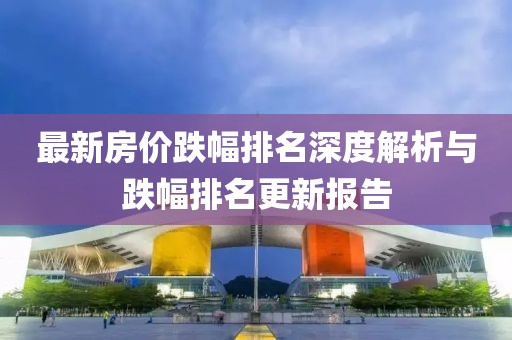 最新房价跌幅排名深度解析与跌幅排名更新报告