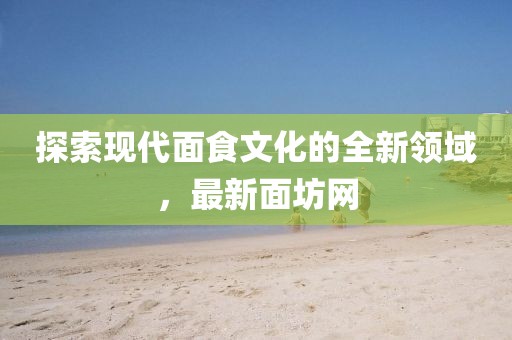 探索现代面食文化的全新领域，最新面坊网