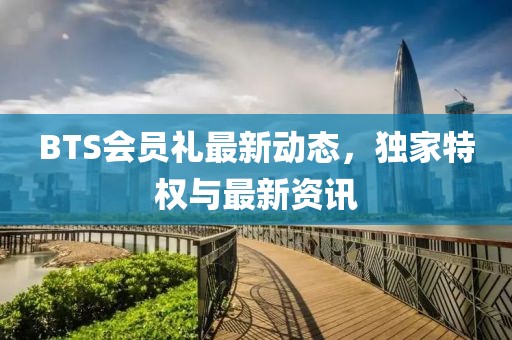 BTS会员礼最新动态，独家特权与最新资讯