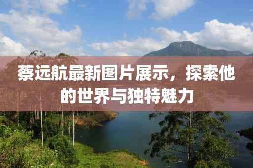 蔡远航最新图片展示，探索他的世界与独特魅力