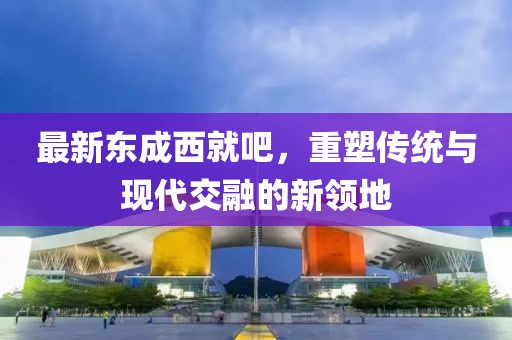 最新东成西就吧，重塑传统与现代交融的新领地