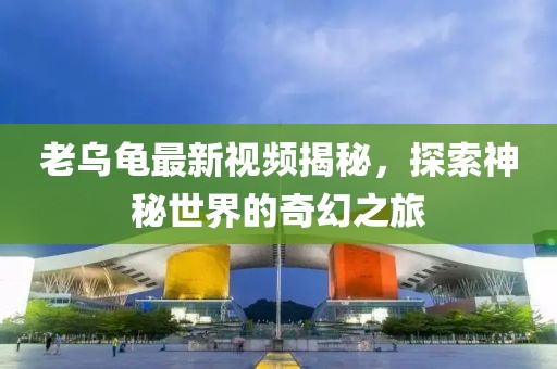 老乌龟最新视频揭秘，探索神秘世界的奇幻之旅