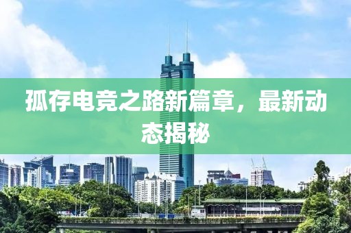 孤存电竞之路新篇章，最新动态揭秘