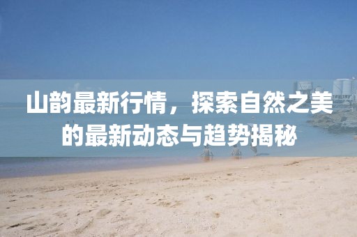 山韵最新行情，探索自然之美的最新动态与趋势揭秘