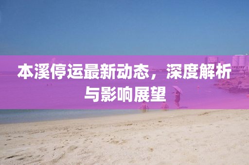 本溪停运最新动态，深度解析与影响展望