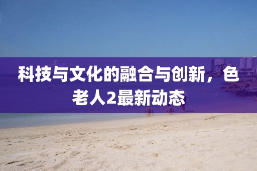 科技与文化的融合与创新，色老人2最新动态