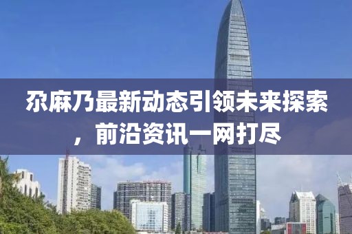 尕麻乃最新动态引领未来探索，前沿资讯一网打尽