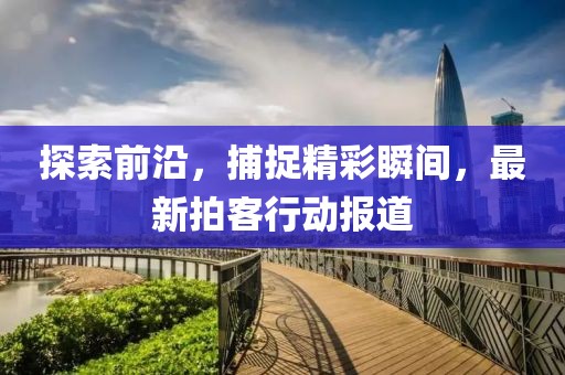 探索前沿，捕捉精彩瞬间，最新拍客行动报道