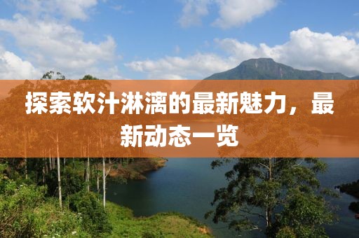 探索软汁淋漓的最新魅力，最新动态一览