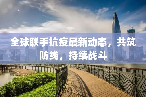 全球联手抗疫最新动态，共筑防线，持续战斗