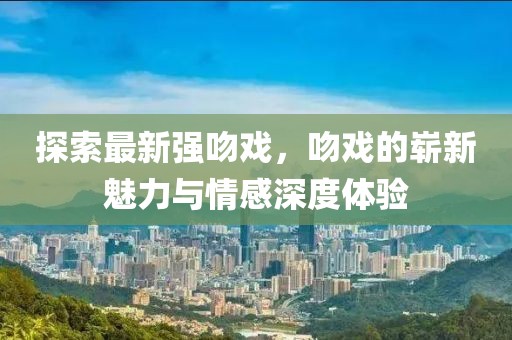 探索最新强吻戏，吻戏的崭新魅力与情感深度体验