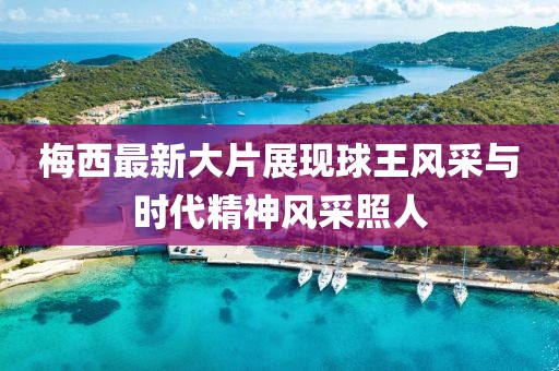 梅西最新大片展现球王风采与时代精神风采照人