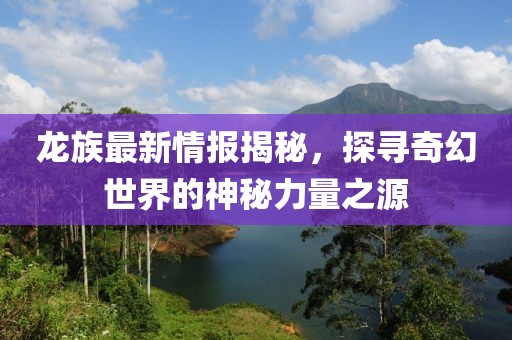 龙族最新情报揭秘，探寻奇幻世界的神秘力量之源