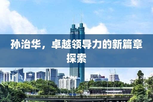 孙治华，卓越领导力的新篇章探索