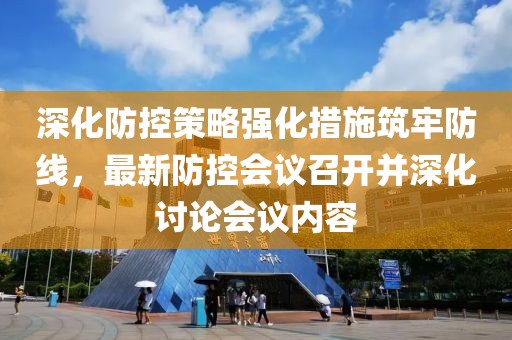 深化防控策略强化措施筑牢防线，最新防控会议召开并深化讨论会议内容