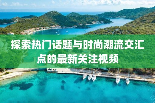 探索热门话题与时尚潮流交汇点的最新关注视频