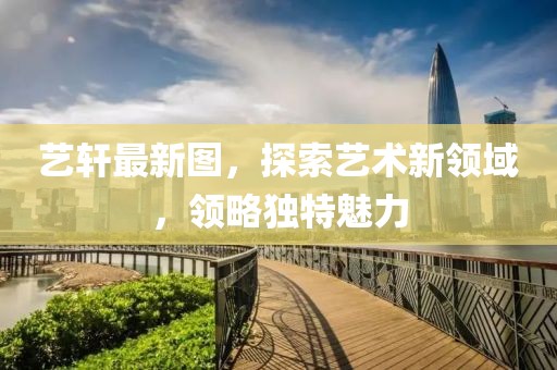 艺轩最新图，探索艺术新领域，领略独特魅力