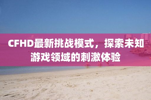 CFHD最新挑战模式，探索未知游戏领域的刺激体验